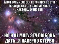 а вот есть человек которому я вот и такая нужна -он заслуживает настоящей любви но я не могу эту любовь дать...я наверно стерва