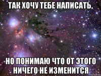 так хочу тебе написать, но понимаю что от этого ничего не изменится