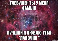 глебушек ты у меня самый лучший я люблю тебя "лапочка "