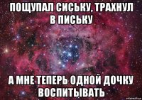 пощупал сиську, трахнул в письку а мне теперь одной дочку воспитывать