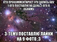 кто прокомментирует эту запись аву 1-ого поставлю на день,2-ого я обниму 3-тему поставлю лайки на 9 фото ;3