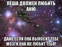 лёша должен любить аню даже если она выносит тебе мозги,она же любит тебя!