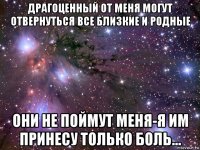 драгоценный от меня могут отвернуться все близкие и родные они не поймут меня-я им принесу только боль...