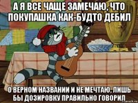 а я все чаще замечаю, что покупашка как-будто дебил о верном названии и не мечтаю, лишь бы дозировку правильно говорил