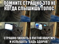 помните страшно это не когда слышишь голос, страшно чихнуть в пустой квартире и услышать "будь здоров".