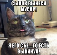 сынок вынеси мусор! я его съе... то есть выкинул!