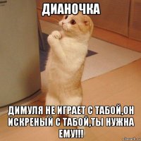 дианочка димуля не играет с табой,он искреный с табой,ты нужна ему!!!