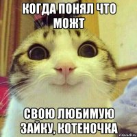 когда понял что можт свою любимую зайку, котеночка