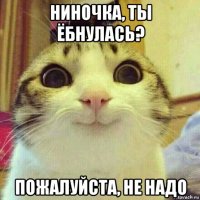 ниночка, ты ёбнулась? пожалуйста, не надо