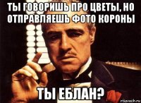 ты говоришь про цветы, но отправляешь фото короны ты еблан?