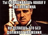 ты спрашиваешь какая у нас политика но делаешь это без должного уважения