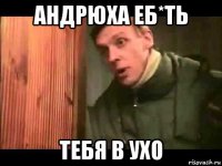 андрюха еб*ть тебя в ухо