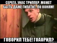 серега, унас триппер, может быть даже гипатит. по коням! говорил тебе! гоаорил?