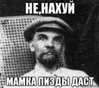 не,нахуй мамка пизды даст