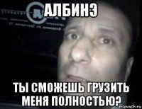 албинэ ты сможешь грузить меня полностью?