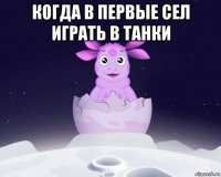 когда в первые сел играть в танки 