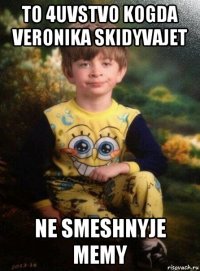 to 4uvstvo kogda veronika skidyvajet ne smeshnyje memy