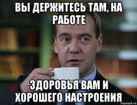 вы держитесь там, на работе здоровья вам и хорошего настроения