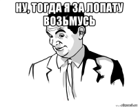 ну, тогда я за лопату возьмусь 