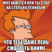 мне кажется или ты стал на столько ленивым, что тебе даже лень смотреть аниме