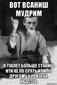 вот всаниш мудрим в туалет больше станиш ити не по срать или по другому а призека надетоь