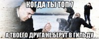 когда ты топ 7 а твоего друга не берут в гильду