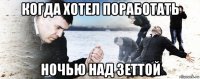 когда хотел поработать ночью над зеттой