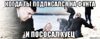 когда ты подписался на фунта и пососал хуец