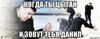 когда ты цыган и зовут тебя данил