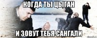 когда ты цыган и зовут тебя сангали