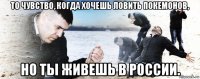 то чувство, когда хочешь ловить покемонов, но ты живешь в россии.