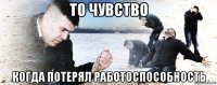 то чувство когда потерял работоспособность