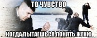 то чувство когда пытаешься понять женю