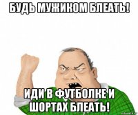 будь мужиком блеать! иди в футболке и шортах блеать!