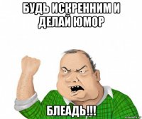 будь искренним и делай юмор блеадь!!!