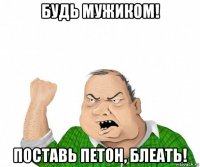 будь мужиком! поставь петон, блеать!