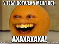 у тебя встал,а у меня нет, ахахахаха!