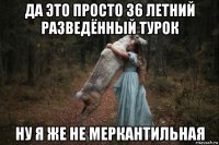 да это просто 36 летний разведённый турок ну я же не меркантильная