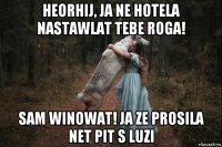 heorhij, ja ne hotela nastawlat tebe roga! sam winowat! ja ze prosila net pit s luzi