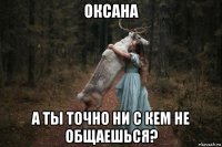 оксана а ты точно ни с кем не общаешься?