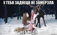 у тебя заднеца не замёрзла нет федя