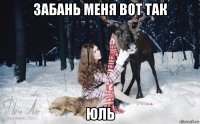 забань меня вот так юль