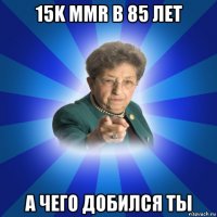 15k mmr в 85 лет а чего добился ты