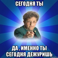 сегодня ты да , именно ты сегодня дежуришь