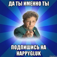 да ты именно ты подпишись на happygluk