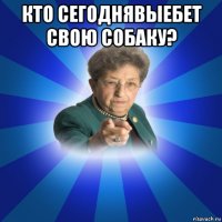 кто сегоднявыебет свою собаку? 