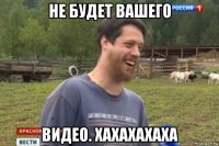 не будет вашего видео. хахахахаха