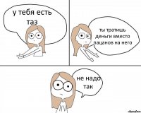 у тебя есть таз ты тратишь деньги вместо пацанов на него не надо так