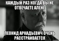 каждый раз когда вы не отвечаете алене леонид аркадьевич очень расстраивается