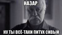 назар. ну ты всё-таки питух сивый